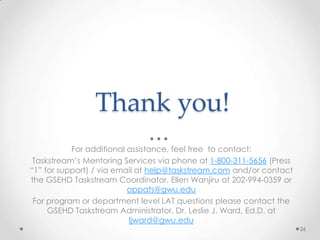 Thank you!
For additional assistance, feel free to contact:
Taskstream’s Mentoring Services via phone at 1-800-311-5656 (Press
“1” for support) / via email at help@taskstream.com and/or contact
the GSEHD Taskstream Coordinator, Ellen Wanjiru at 202-994-0359 or
oppats@gwu.edu
For program or department level LAT questions please contact the
GSEHD Taskstream Administrator, Dr. Leslie J. Ward, Ed.D. at
ljward@gwu.edu
26

 