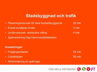 Stadsbyggnad och trafik 
• Planeringsresurser för ökat bostadsbyggande 20 mkr 
• Enkelt avhjälpta hinder 3 mkr 
• Jordbruksmark, stadsnära odling 4 mkr 
• Spårutredning Dag Hammarskjöldsleden 
Investeringar: 
• Fotgängarstaden 34 mkr 
• Cykelstaden 56 mkr 
• Strömmatning av spårvagn 
 
