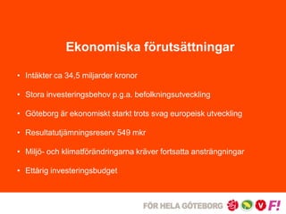 Ekonomiska förutsättningar 
• Intäkter ca 34,5 miljarder kronor 
• Stora investeringsbehov p.g.a. befolkningsutveckling 
• Göteborg är ekonomiskt starkt trots svag europeisk utveckling 
• Resultatutjämningsreserv 549 mkr 
• Miljö- och klimatförändringarna kräver fortsatta ansträngningar 
• Ettårig investeringsbudget 
 