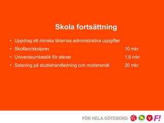 Skola fortsättning 
• Uppdrag att minska lärarnas administrativa uppgifter 
• Skolfam/skolprev 10 mkr 
• Universeumbesök för elever 1,6 mkr 
• Satsning på studiehandledning och modersmål 20 mkr 
 