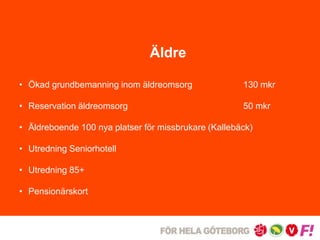 Äldre 
• Ökad grundbemanning inom äldreomsorg 130 mkr 
• Reservation äldreomsorg 50 mkr 
• Äldreboende 100 nya platser för missbrukare (Kallebäck) 
• Utredning Seniorhotell 
• Utredning 85+ 
• Pensionärskort 
 
