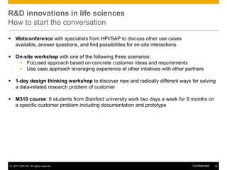 R&D innovations in life sciences
How to start the conversation
 Webconference with specialists from HPI/SAP to discuss other use cases
available, answer questions, and find possibilities for on-site interactions
 On-site workshop with one of the following three scenarios:
 Focused approach based on concrete customer ideas and requirements
 Use case approach leveraging experience of other intiatives with other partners
 1-day design thinking workshop to discover new and radically different ways for solving
a data-related research problem of customer
 M310 course: 6 students from Stanford university work two days a week for 9 months on
a specific customer problem including documentation and prototype

© 2013 SAP AG. All rights reserved.

Confidential

18

 