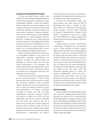 140 PARTE 2 | Valores de vida e desenvolvimento humano
Escolha do instrumento de pesquisa
A Teoria de Valores Básicos, usada nesse
relatório, tem sido validada mediante diferentes
instrumentos de pesquisa. Inicialmente, foi ope-
racionalizada mediante a escala SVS (Schwartz
Values Survey). Em sua primeira versão, o SVS
compôs-se de 56 itens,numa escala do tipo mista
envolvendo avaliação normativa e ipsativa com
nove pontos, numerada 7 (suprema importân-
cia), 6 (muito importante), 5 e 4 (não rotulados),
3 (importante), 2 e 1 (não rotulados), 0 (não im-
portante), -1 (oposto aos meus valores). Antes de
responder aos itens,o respondente deve ler todos
em cada uma das listas, escolhendo os itens de
suprema importância e aqueles opostos a seus
valores, em um processo denominado “ancora-
mento”,evitando o uso distorcido da escala177
.
Apesar da ampla aceitação do instrumento
na comunidade acadêmica, essa escala tem
apresentado resultados insatisfatórios em
relação à estrutura de valores obtidos em
aplicações do SVS em áreas rurais de países
menos desenvolvidos e em sociedades com
sistema educacional não ocidental, assim como
em amostras de jovens e adolescentes, devido
ao elevado grau de abstração necessário para
responder ao instrumento178
.
Tais limitações levaram ao desenvolvimento
de um novo instrumento: o Portrait Value
Questionnaire (PVQ ou PQ), que mede os valores
dos indivíduos mediante curtas descrições
verbais. Inicialmente com 29 e posteriormente
com 40 perfis de indivíduos, frente aos quais
cada respondente se compara, indicando
o quanto se parece com cada um deles,
respondendo à seguinte pergunta: “Quanto
essa pessoa se parece com você?” As cinco
alternativas possíveis de resposta, oferecidas
em uma escala não numérica, são: ela se
parece muito comigo, ela se parece comigo, ela
se parece mais ou menos comigo, ela não se
parece comigo, ela não se parece nada comigo.
Aplicado inicialmente em amostras de adultos,
universitários e adolescentes em diversos
países da Europa, América do Sul e Indonésia, os
resultados do PVQ apoiaram a estrutura teórica
de relações entre os tipos motivacionais.
Em busca de instrumentos sempre mais
parcimoniosos, uma nova versão do PVQ foi
desenhada com quase a metade de itens,
para atender aos requisitos de uma pesquisa
online, quando é comum haver limitação
de espaço179
. Realizada pela European Social
Survey e conduzida em mais de 30 nações
(ESS EDUCATION NET), os dados coletados têm
servido para diversos pesquisadores realizarem
seus estudos180
.
O PVQ21 segue as mesmas características
contempladas no PVQ-40, com a distinção de
conter 21 itens retirados da versão original.
Alguns foram revisados com a preocupação de
abranger o máximo do conteúdo motivacional
de cada um dos dez valores básicos181
. Cada tipo
motivacional ficou representado por dois itens,
exceto o universalismo, que conta com três, o
que reduziu os índices de confiabilidade (α) no
que diz respeito aos dez tipos motivacionais,
variando entre 0,36 (tradição) e 0,70 (realização).
No entanto, o uso dos quatro polos das
dimensões bipolares pode ser usado com
elevada confiabilidade182
. Tendo em vista a
parcimônia da escala PVQ21 e seu uso para
pesquisas no âmbito nacional, como a pesquisa
realizada bianualmente pelo European Social
Survey, esta foi a escala escolhida para estudar
os valores dos brasileiros neste projeto.
Coleta de dados
A coleta de dados foi realizada pelo sistema
face a face, por 39 pesquisadores previamente
treinados, em parceria com o Instituto Paulo
Montenegro/Ibope e o programa VNU (ou pro-
grama de Voluntários das Nações Unidas tendo
coberto a diversidade dos municípios brasileiros,
quanto ao seu nível socioeconômico,contempla-
do todos os estados e regiões brasileiras. Foi se-
guido o plano amostral feito por duas amostras-
padrão usadas pelo Ibope.
 