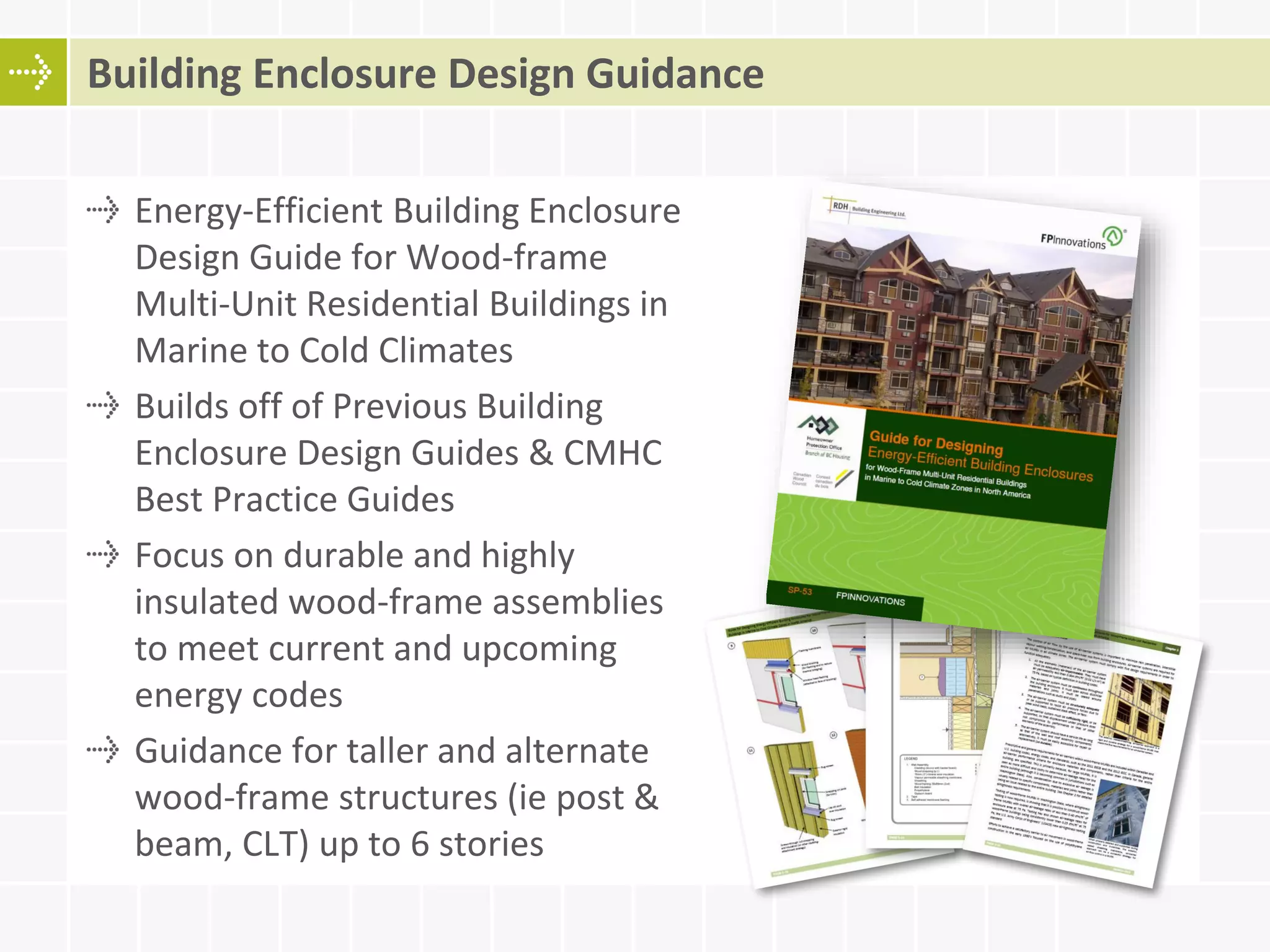 Energy-Efficient Building Enclosure
Design Guide for Wood-frame
Multi-Unit Residential Buildings in
Marine to Cold Climates
Builds off of Previous Building
Enclosure Design Guides & CMHC
Best Practice Guides
Focus on durable and highly
insulated wood-frame assemblies
to meet current and upcoming
energy codes
Guidance for taller and alternate
wood-frame structures (ie post &
beam, CLT) up to 6 stories
Building Enclosure Design Guidance
 
