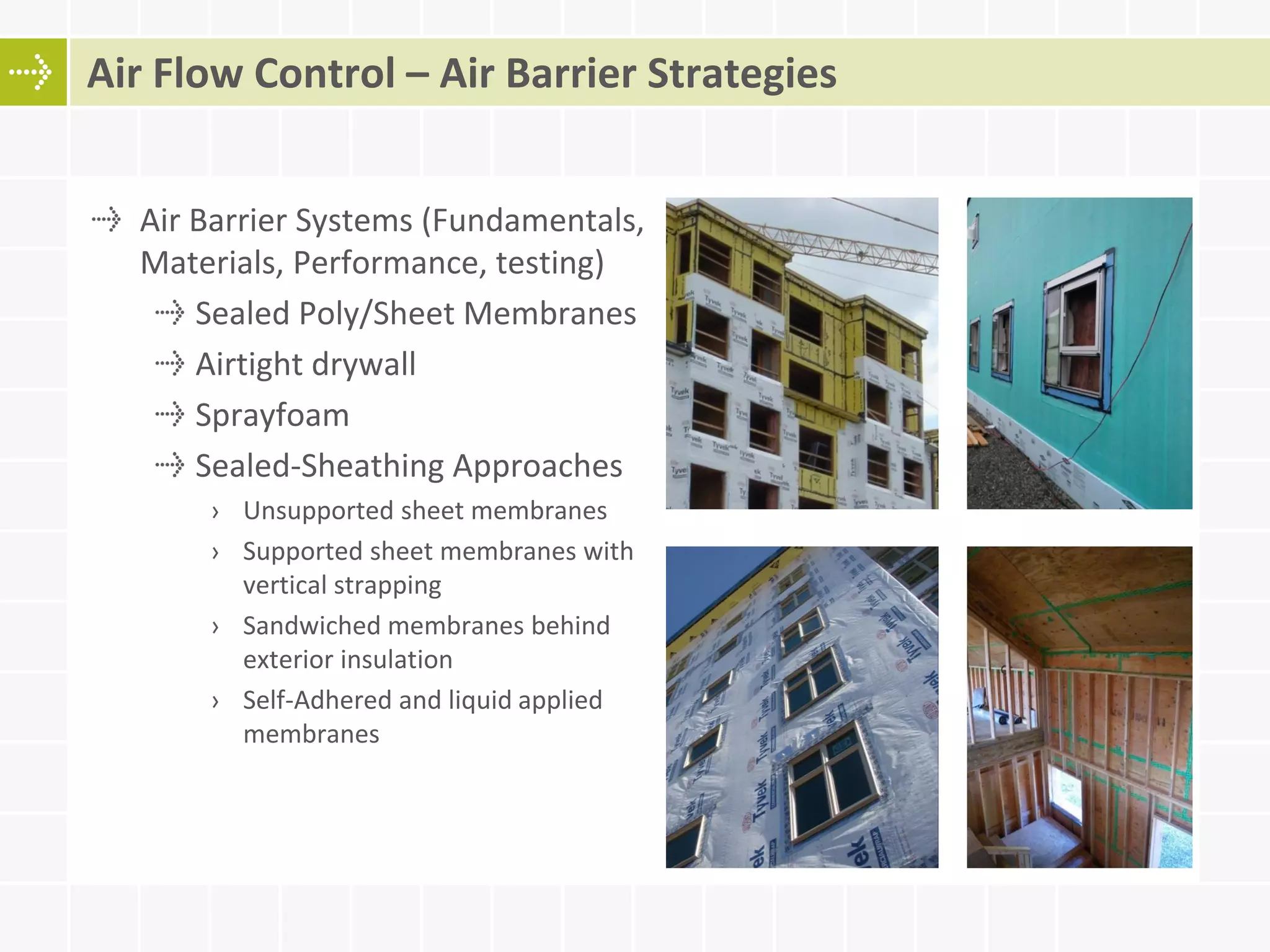 Air Barrier Systems (Fundamentals,
Materials, Performance, testing)
Sealed Poly/Sheet Membranes
Airtight drywall
Sprayfoam
Sealed-Sheathing Approaches
› Unsupported sheet membranes
› Supported sheet membranes with
vertical strapping
› Sandwiched membranes behind
exterior insulation
› Self-Adhered and liquid applied
membranes
Air Flow Control – Air Barrier Strategies
 