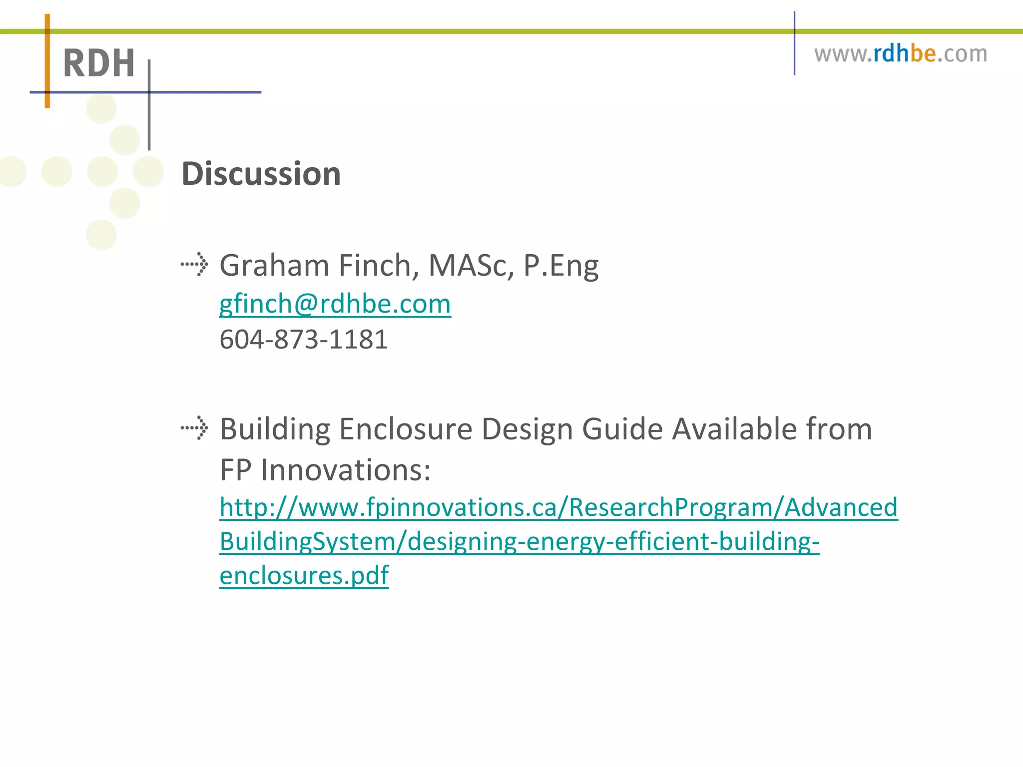 Graham Finch, MASc, P.Eng
gfinch@rdhbe.com
604-873-1181
Building Enclosure Design Guide Available from
FP Innovations:
http://www.fpinnovations.ca/ResearchProgram/Advanced
BuildingSystem/designing-energy-efficient-building-
enclosures.pdf
Discussion
 