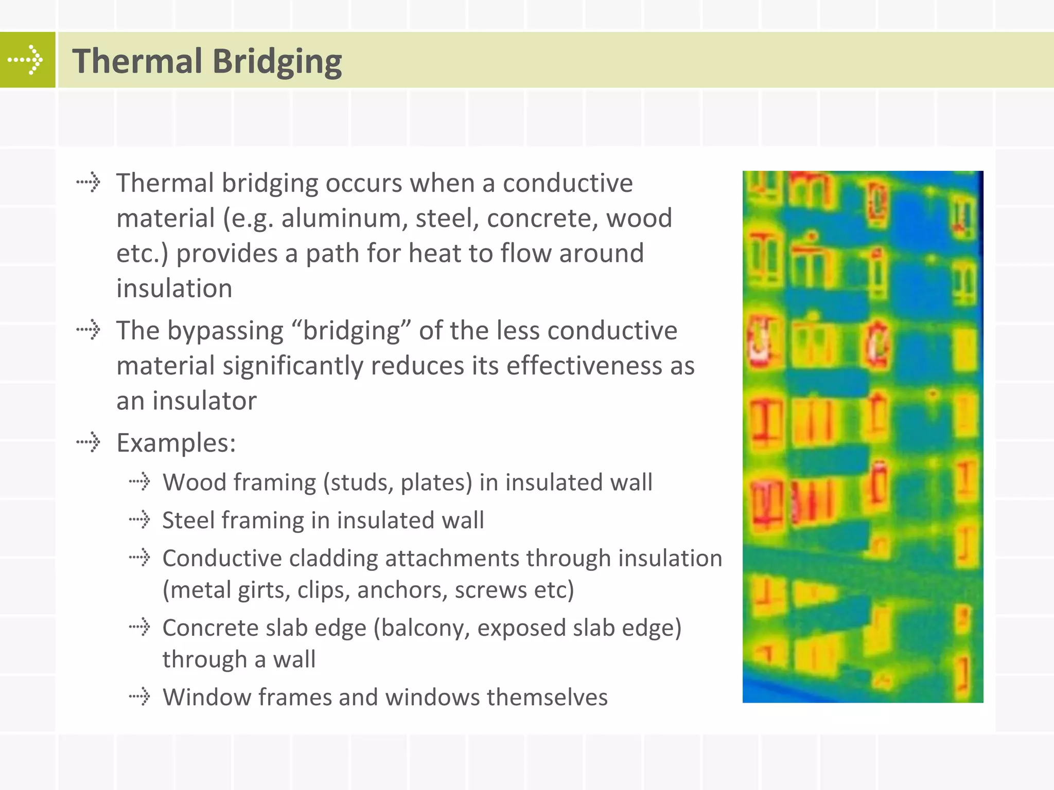 Thermal bridging occurs when a conductive
material (e.g. aluminum, steel, concrete, wood
etc.) provides a path for heat to flow around
insulation
The bypassing “bridging” of the less conductive
material significantly reduces its effectiveness as
an insulator
Examples:
Wood framing (studs, plates) in insulated wall
Steel framing in insulated wall
Conductive cladding attachments through insulation
(metal girts, clips, anchors, screws etc)
Concrete slab edge (balcony, exposed slab edge)
through a wall
Window frames and windows themselves
Thermal Bridging
 