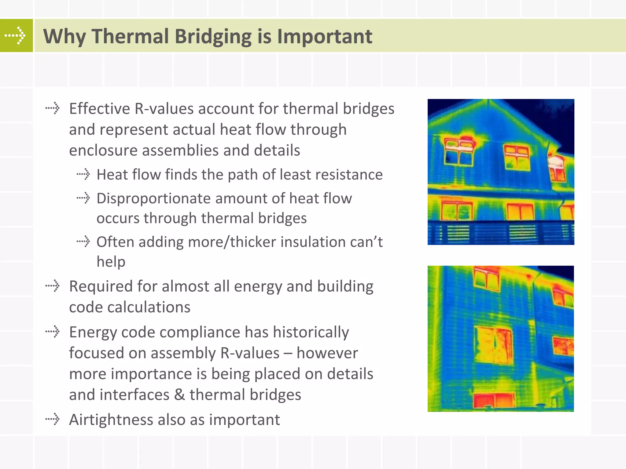 Effective R-values account for thermal bridges
and represent actual heat flow through
enclosure assemblies and details
Heat flow finds the path of least resistance
Disproportionate amount of heat flow
occurs through thermal bridges
Often adding more/thicker insulation can’t
help
Required for almost all energy and building
code calculations
Energy code compliance has historically
focused on assembly R-values – however
more importance is being placed on details
and interfaces & thermal bridges
Airtightness also as important
Why Thermal Bridging is Important
 