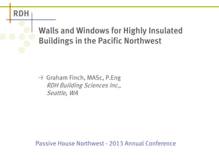 Passive House Northwest -2013 Annual Conference 
Walls and Windows for Highly Insulated Buildings in the Pacific Northwest 
Graham Finch, MASc, P.Eng RDH Building Sciences Inc., Seattle, WA  