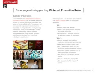 7
MINDSHARE
RED DOOR
Red Door MindSHARE: Exciting, useful content and more for innovators, like you | The Power of Pinterest
Encourage winning pinning: Pinterest Promotion Rules
OVERVIEW OF GUIDELINES
On October 24, 2013, Pinterest announced new
promotion guidelines to its Acceptable Use Policy
to keep the pinning experience inspirational and
authentic for users. Essentially, Pinterest does not
want brands to require contest entrants to be
required to pin images that they aren’t genuinely
interested in, which creates a feed that can feel
irrelevant and spammy. Instead, Pinterest
encourages brands to use contests to reward
users based on quality of pins that reflect
individuals’ true aesthetics.
Pinterest provides a list of contest do’s and don’ts
in its Brand Guidelines. Here are our biggest
takeaways:
	 DO:
	 • Reward quality over quantity.
	 • Make it easy to get involved with clear 	
	 and simple instructions.
	 • Read Pinterest’s anti-spam measures
	 to keep your contest fun and useful.
	 DON’T:
	 • Require people to add Pins from
	 a selection—let them add what they like.
	 • Make people Pin your contest rules.
	 • Run a sweepstakes where each Pin, 	
	 board, like or follow represents an entry.
	 • Encourage spammy behavior, such as 	
	 asking particpants to comment.
	 • Ask people to vote with Pins, boards,
	 or likes.
	 • Require a minimum number of Pins.
	 • Call your contest a “Pin it to win it”
	 contest.
[ ]
 