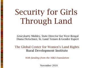 Security for Girls
Through Land
Gracykutty Middey, State Director for West Bengal
Diana Fletschner, Sr. Land Tenure & Gender Expert
November 2010
With funding from the NIKE Foundation
The Global Center for Women’s Land Rights
Rural Development Institute
 