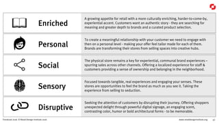 www.retaildesigninstitute.org 47Trendcast 2016 © Retail Design Institute 2016
A growing appetite for retail with a more culturally enriching, harder-to-come-by,
experiential accent. Customers want an authentic story - they are searching for
meaning and greater depth to brands and a curated product selection.
Enriched
Seeking the attention of customers by disrupting their journey. Offering shoppers
unexpected delight through powerful digital signage, an engaging scent,
contrasting color, humor or bold architectural forms - to be memorable.
Disruptive
Focused towards tangible, real experiences and engaging your senses. These
stores are opportunities to feel the brand as much as you see it. Taking the
experience from selling to seduction.
Sensory
To create a meaningful relationship with your customer we need to engage with
then on a personal level - making your offer feel tailor made for each of them.
Brands are transforming their stores from selling spaces into creative hubs.
Personal
The physical store remains a key for experiential, communal brand experiences –
spurring sales across other channels. Offering a localized experience for staff &
customers providing a sense of ownership and belonging in the neighborhood.
Social
 