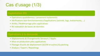 Cas d’usage (1/3)
 Exploitation DSI
  •   Opérations quotidiennes: Lancement traitements
  •   Vérifications bon fonctionnement d’applications (activité, logs, événements, …)
  •   Arrêts / Redémarrage piles applicatives
  •   Ré indexation de bases de données
  •   …

 Opérations à la demande
  •   Déploiements & Changements Serveurs / Applis
  •   Mise en production piles applicatives
  •   Pilotage d’outils de déploiement (SCCM et autres) & patching
  •   Analyse / Export / Reportings
 