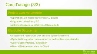 Cas d’usage (3/3)
 Projets avec volumétrie
 • Opérations en masse sur serveurs / postes
 • Migration domaines / AD
 • Activités longues, répétitives, délais réduits

 Elasticité Datacenter
 • Ajustement ressources aux besoins dynamiquement
 • Optimisation gestion des ressources en fonction des périodes
 • Gérer augmentation / Réduction
 • Gérer débordement dans le Cloud
 
