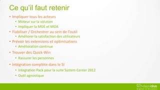 Ce qu’il faut retenir
• Impliquer tous les acteurs
   • Moteur sur la solution
   • Impliquer la MOE et MOA
• Fiabiliser / Orchestrer au sein de l’outil
   • Améliorer la satisfaction des utilisateurs
• Prévoir les extensions et optimisations
   • Amélioration continue
• Trouver des Quick-Win
   • Rassurer les personnes
• Intégration complète dans le SI
   • Integration Pack pour la suite System Center 2012
   • Outil agnostique
 