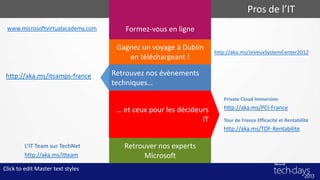 Pros de l’IT
 www.microsoftvirtualacademy.com      Formez-vous en ligne

                                    Gagnez un voyage à Dublin
                                                                   http://aka.ms/JeVeuxSystemCenter2012
                                       en téléchargeant !

 http://aka.ms/itcamps-france      Retrouvez nos évènements
                                   techniques…
                                                                      Private Cloud Immersion

                                    … et ceux pour les décideurs      http://aka.ms/PCI-France
                                                              IT      Tour de France Efficacité et Rentabilité
                                                                      http://aka.ms/TDF-Rentabilite

         L’IT Team sur TechNet        Retrouver nos experts
         http://aka.ms/itteam               Microsoft
Click to edit Master text styles
 