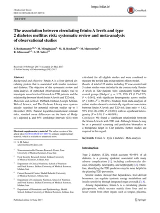 1 3
J Endocrinol Invest
DOI 10.1007/s40618-017-0697-8
REVIEW
The association between circulating fetuin‑A levels and type
2 diabetes mellitus risk: systematic review and meta‑analysis
of observational studies
F. Roshanzamir1,2,3
 · M. Miraghajani4
 · M. H. Rouhani2,5
 · M. Mansourian6
 ·
R. Ghiasvand2,5
 · S. M. Safavi2,3
 
Received: 10 February 2017 / Accepted: 24 May 2017
© Italian Society of Endocrinology (SIE) 2017
calculated for all eligible studies and were combined to
measure the pooled data using random-effects model.
Results  A total of 32 studies including 27 case–control and
5 cohort studies were included in the current study. Fetuin-
A levels in T2D patients were significantly higher than
control groups [Hedges’ g  =  1.73, 95% CI (1.25–2.22),
P  <  0.001], with significant heterogeneity across studies
(P < 0.001, I2
 = 98.46%). Findings from meta-analyses of
cohort studies showed a statistically significant association
between fetuin-A levels and T2D risk [rate ratio = 1.62,
95% CI (1.26–2.08), P < 0.001], with no significant hetero-
geneity (P = 0.10, I2
 = 46.06%).
Conclusion  We found a significant relationship between
the fetuin-A levels with T2D risk. Although fetuin-A may
be as a potential screening and prediction biomarker or
a therapeutic target in T2D patients, further studies are
required in this regard.
Keywords  Fetuin-A · Type 2 diabetes · Meta-analysis
Introduction
Type 2 diabetes (T2D), which accounts 90–95% of all
diabetes, is a growing epidemic associated with many
adverse  complications [1], including cardiovascular dis-
ease, retinopathy, neuropathy, and nephropathy [2]. There-
fore, identifying the T2D predictors may be more helpful in
the planning T2D prevention.
Several studies showed that hepatokines, liver-derived
hormones, can regulate systemic energy metabolism and
insulin sensitivity through integrated organ crosstalk [3, 4].
Among hepatokines, fetuin-A is a circulating plasma
glycoprotein, which secretes mainly from liver and to
lesser extent from other organs such as tongue, placenta,
Abstract 
Background and objective  Fetuin-A is a liver-derived cir-
culating protein that is associated with insulin resistance
and diabetes. The objective of this systematic review and
meta-analysis of published observational studies was to
investigate mean levels of fetuin-A in T2D patients and the
relationship between blood fetuin-A levels and T2D risk.
Materials and methods  PubMed, Embase, Google Scholar,
Web of Science, and The Cochrane Library were system-
atically searched for potential relevant studies up to 1
December 2016. Natural logarithm-transformed estimate
risks, standard mean differences on the basis of Hedg-
es’s adjusted g, and 95% confidence intervals (CIs) were
Electronic supplementary material  The online version of this
article (doi:10.1007/s40618-017-0697-8) contains supplementary
material, which is available to authorized users.
* S. M. Safavi
safavimorteza@yahoo.com
1
	 Noncommunicable Diseases Research Center, Fasa
University of Medical Sciences, Fasa, Iran
2
	 Food Security Research Center, Isfahan University
of Medical Sciences, Isfahan, Iran
3
	 Department of Clinical Nutrition, School of Nutrition
and Food Science, Isfahan University of Medical Sciences,
Isfahan, Iran
4
	 Cancer Research Center, Shahid Beheshti University
of Medical Sciences, Tehran, Iran
5
	 Department of Community Nutrition, School of Nutrition
and Food Science, Isfahan University of Medical Sciences,
Isfahan, Iran
6
	 Department of Biostatistics and Epidemiology, Health
School, Isfahan University of Medical Sciences, Isfahan, Iran
https://rdiet.ir/
 