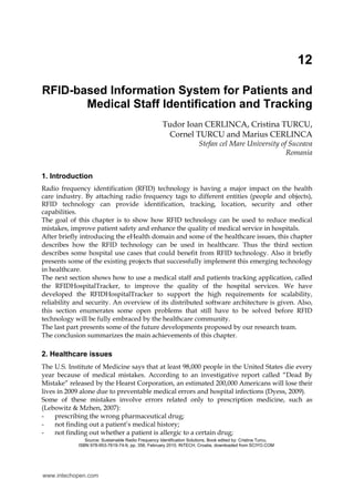 12
RFID-based Information System for Patients and
Medical Staff Identification and Tracking
Tudor Ioan CERLINCA, Cristina TURCU,
Cornel TURCU and Marius CERLINCA
Stefan cel Mare University of Suceava
Romania
1. Introduction
Radio frequency identification (RFID) technology is having a major impact on the health
care industry. By attaching radio frequency tags to different entities (people and objects),
RFID technology can provide identification, tracking, location, security and other
capabilities.
The goal of this chapter is to show how RFID technology can be used to reduce medical
mistakes, improve patient safety and enhance the quality of medical service in hospitals.
After briefly introducing the eHealth domain and some of the healthcare issues, this chapter
describes how the RFID technology can be used in healthcare. Thus the third section
describes some hospital use cases that could benefit from RFID technology. Also it briefly
presents some of the existing projects that successfully implement this emerging technology
in healthcare.
The next section shows how to use a medical staff and patients tracking application, called
the RFIDHospitalTracker, to improve the quality of the hospital services. We have
developed the RFIDHospitalTracker to support the high requirements for scalability,
reliability and security. An overview of its distributed software architecture is given. Also,
this section enumerates some open problems that still have to be solved before RFID
technology will be fully embraced by the healthcare community.
The last part presents some of the future developments proposed by our research team.
The conclusion summarizes the main achievements of this chapter.
2. Healthcare issues
The U.S. Institute of Medicine says that at least 98,000 people in the United States die every
year because of medical mistakes. According to an investigative report called “Dead By
Mistake” released by the Hearst Corporation, an estimated 200,000 Americans will lose their
lives in 2009 alone due to preventable medical errors and hospital infections (Dyess, 2009).
Some of these mistakes involve errors related only to prescription medicine, such as
(Lebowitz & Mzhen, 2007):
- prescribing the wrong pharmaceutical drug;
- not finding out a patient’s medical history;
- not finding out whether a patient is allergic to a certain drug;
Source: Sustainable Radio Frequency Identification Solutions, Book edited by: Cristina Turcu,
ISBN 978-953-7619-74-9, pp. 356, February 2010, INTECH, Croatia, downloaded from SCIYO.COM
www.intechopen.com
 