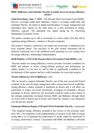 RDIF, Bpifrance and Schneider Electric to jointly invest in energy-efficiency
project
Saint-Petersburg, June 7, 2019 - The Russian Direct Investment Fund (RDIF),
Russia’s sovereign wealth fund, Bpifrance, France’s sovereign wealth fund, and
Schneider Electric, the leader in digital transformation of energy management and
automation have agreed on the main terms of a joint investment in energy-
efficiency segment. The agreement was signed during the St. Petersburg
International Economic Forum.
The parties consider up to €40 m investment in a joint venture (JV) that will be
supplying energy-efficiency solutions to Russian companies.
The project’s business model does not require any investment or additional costs
from potential clients. The pay-back of the joint venture investment will be
achieved exclusively out of the additional profit generated by cost savings from
the energy-efficiency technologies implementation.
Kirill Dmitriev, CEO of the Russian Direct Investment Fund (RDIF), said:
“Russian market for energy-efficiency services provides favorable conditions for
RDIF and partners to invest. Energy-efficient products and technologies are
widely needed, so I’m sure we will be able to significantly contribute to the
development of this segment and lay a solid foundation for more joint projects. ”
Nicolas Dufourcq, CEO of Bpifrance, said :
“We are proud to support Schneider Electric, one of the most successful French
company in the area of energy management with a strong track record worldwide.
Energy-efficiency market potential is significant in Russia and it will allow our
partnership to realize successful investments, leveraging on Schneider’s 40-year
experience in Russia. Moreover, the investment would be made in the context of
the strategic partnership developed between RDIF and Bpifrance through which
we invest both in Russia and in France and which has reached a new dimension
over the last few months.”
Emmanuel Babeau, Deputy CEO and CFO of Schneider Electric, commented:
“The untapped energy efficiency potential in key sectors of the economy starts
from 30%. Our experience in the implementation of projects in the field of energy
saving allows us to guarantee the achievement of results within the framework of
an energy performance contract. Cooperation with RDIF and Bpifrance will make
 