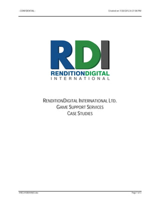 ::CONFIDENTIAL::                                  Created on 7/20/2012 8:37:00 PM




                    RENDITIONDIGITAL INTERNATIONAL LTD.
                          GAME SUPPORT SERVICES
                               CASE STUDIES




@BCL@D8044AA3.doc                                                       Page 1 of 3
 