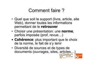 Comment faire ?
• Quel que soit le support (livre, article, site
  Web), donner toutes les informations
  permettant de le retrouver
• Choisir une présentation: une norme,
  parfois imposée (prof, revue…)
• Cohérence: plus important que le choix
  de la norme, le fait de s’y tenir
• Diversité de sources et de types de
  documents (ouvrages, sites, articles…)
 