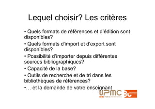 Lequel choisir? Les critères
• Quels formats de références et d’édition sont
disponibles?
• Quels formats d'import et d'export sont
disponibles?
• Possibilité d’importer depuis différentes
sources bibliographiques?
• Capacité de la base?
• Outils de recherche et de tri dans les
bibliothèques de références?
•… et la demande de votre enseignant
 