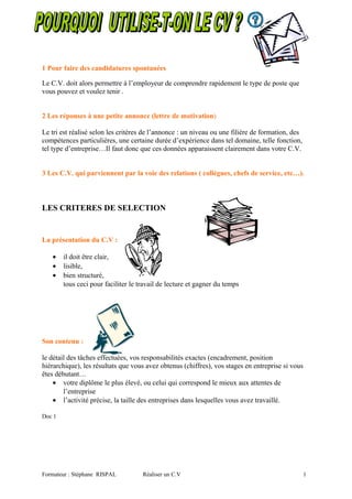 1 Pour faire des candidatures spontanées
Le C.V. doit alors permettre à l’employeur de comprendre rapidement le type de poste que
vous pouvez et voulez tenir .
2 Les réponses à une petite annonce (lettre de motivation)
Le tri est réalisé selon les critères de l’annonce : un niveau ou une filière de formation, des
compétences particulières, une certaine durée d’expérience dans tel domaine, telle fonction,
tel type d’entreprise…Il faut donc que ces données apparaissent clairement dans votre C.V.
3 Les C.V. qui parviennent par la voie des relations ( collègues, chefs de service, etc…).
LES CRITERES DE SELECTION
La présentation du C.V :
• il doit être clair,
• lisible,
• bien structuré,
tous ceci pour faciliter le travail de lecture et gagner du temps
Son contenu :
le détail des tâches effectuées, vos responsabilités exactes (encadrement, position
hiérarchique), les résultats que vous avez obtenus (chiffres), vos stages en entreprise si vous
êtes débutant…
• votre diplôme le plus élevé, ou celui qui correspond le mieux aux attentes de
l’entreprise
• l’activité précise, la taille des entreprises dans lesquelles vous avez travaillé.
Doc 1
Formateur : Stéphane RISPAL Réaliser un C.V 1
 