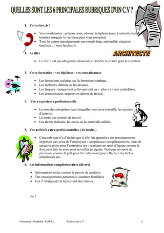 1. Votre état civil
• Vos coordonnées : prénom, nom, adresse, téléphone (avec éventuellement les
horaires auxquels le recruteur peut vous contacter)
• Tous les autres renseignements personnels (âge, nationalité, situation
familiale…) sont facultatifs.
2. Le titre
• Le titre n’est pas obligatoire néanmoins il facilite la lecture pour le recruteur
3. Votre formation - vos diplômes - vos connaissances
• Les formations scolaires ou la formation continue.
• Les diplômes obtenus ou les niveaux.
• Les langues : uniquement celles qui sont un « plus » à votre candidature.
• Les connaissances acquises en dehors du travail .
4. Votre expérience professionnelle
• Le nom des entreprises dans lesquelles vous avez travaillé, les secteurs
d’activité.
• La durée des contrats de travail.
• Les tâches réalisées, les outils ou les matériels utilisés.
5. Vos activités extra-professionnelles ( les loisirs )
• Cette rubrique n’a d’intérêt que si elle fait apparaître des renseignements
important aux yeux de l’employeur : compétences complémentaires, traits de
caractère utiles pour l’entreprise (ex : pratiquer un sport d’équipe comme le
foot, peut être un atout pour travailler en équipe. Pratiquer un sport de
précision comme le golf peut être intéressant pour effectuer des tâches
minutieuses etc…
6. Les informations complémentaires (divers)
• Informations utiles comme le permis de conduire
• Des renseignements personnels (situation familiale)
• Ces 2 rubriques(5 et 6) peuvent être réunies .
Doc 2
Formateur : Stéphane RISPAL Réaliser un C.V 2
 