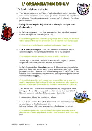 L’ordre des rubriques peut varier
• Vous pouvez commencer par l’objectif professionnel pour attirer l’attention.
• Vous pouvez commencer par une phrase qui résume l’essentiel des compétences.
• La rubrique « Formation » peut se situer avant ou après la rubrique « Expérience
professionnelle ».
Il existe plusieurs façons de présenter la rubrique « Expérience
professionnelle »
• Le C.V. chronologique : vous citez les entreprises dans lesquelles vous avez
travaillé, de la plus ancienne à la plus récente .
Cette méthode permet de voir votre progression dans le temps, de mettre en
valeur une évolution ou une promotion dans la fonction ou le poste occupé.
Ce C.V. est aussi utilisé par les candidats qui ont peu d’expérience.
• LE C.V. anti-chronologique : vous citez les mêmes expériences, mais en
commençant par la plus récente et en terminant par la plus ancienne.
Cette méthode valorise au contraire votre dernière expérience.
Si votre objectif est dans la continuité de votre dernière emploi , il renforce
l’impression de cohérence de votre parcours professionnel.
• Le C.V. fonctionnel ou thématique : permet de démontrer que vous maîtrisez
plusieurs « fonctions » (commerciale, gestion, secrétariat, chef d’équipe, chef de
projet ) vous classez chacune d’elles selon leurs importances respectives, et vous
donnez le détail des activités correspondantes ( les compétences professionnelles
que vous avez développées).
Cette méthode peut être intéressante pour les candidats qui ne peuvent
justifier de périodes d’activités suivies, ou qui ne désir pas faire apparaître
certaines expériences professionnelles, des dates ou des nom d’entreprise.
Vous pouvez aussi l’utiliser quand vous avez beaucoup d’expériences sur un
même poste de travail (par exemple 20 ans d’expérience dans le secrétariat, le
bâtiment, la gestion) mais dans différents secteurs d’activités.
Il met aussi en évidence une certaine polyvalence
• Le C.V. mixte : comme dans le C.V. fonctionnel, vous présentez vos domaines
de compétences en détaillant vos activités.
Puis vous indiquez brièvement les entreprises et les dates de vos emplois .
Cette méthode permet de valoriser l’expérience professionnelle, met en
évidence une certaine polyvalence, mais il a l’inconvénient d’être plus long.
Doc 3
Formateur : Stéphane RISPAL Réaliser un C.V 3
 