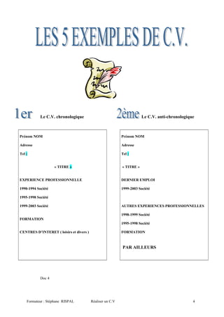 Le C.V. chronologique Le C.V. anti-chronologique
Prénom NOM
Adresse
Tel :
« TITRE »
EXPERIENCE PROFESSIONNELLE
1990-1994 Société
1995-1998 Société
1999-2003 Société
FORMATION
CENTRES D’INTERET ( loisirs et divers )
Prénom NOM
Adresse
Tel :
« TITRE »
DERNIER EMPLOI
1999-2003 Société
AUTRES EXPERIENCES PROFESSIONNELLES
1998-1999 Société
1995-1998 Société
FORMATION
PAR AILLEURS
Doc 4
Formateur : Stéphane RISPAL Réaliser un C.V 4
 