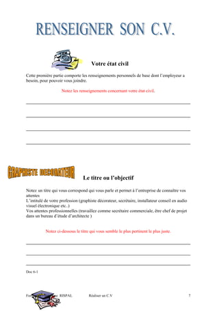 Votre état civil
Cette première partie comporte les renseignements personnels de base dont l’employeur a
besoin, pour pouvoir vous joindre.
Notez les renseignements concernant votre état civil.
Le titre ou l’objectif
Notez un titre qui vous correspond qui vous parle et permet à l’entreprise de connaître vos
attentes
L’intitulé de votre profession (graphiste décorateur, secrétaire, installateur conseil en audio
visuel électronique etc..)
Vos attentes professionnelles (travaillez comme secrétaire commerciale, être chef de projet
dans un bureau d’étude d’architecte )
Notez ci-dessous le titre qui vous semble le plus pertinent le plus juste.
Doc 6-1
Formateur : Stéphane RISPAL Réaliser un C.V 7
 