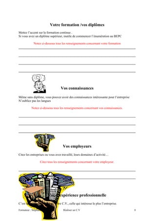 Votre formation /vos diplômes
Mettez l’accent sur la formation continue .
Si vous avez un diplôme supérieur, inutile de commencer l’énumération au BEPC
Notez ci-dessous tous les renseignements concernant votre formation
Vos connaissances
Même sans diplôme, vous pouvez avoir des connaissances intéressante pour l’entreprise
N’oubliez pas les langues
Notez ci-dessous tous les renseignements concernant vos connaissances.
Vos employeurs
Citez les entreprises ou vous avez travaillé, leurs domaines d’activité…
Citez tous les renseignements concernant votre employeur.
Doc 6-2
Votre expérience professionnelle
C’est la partie essentielle de votre C.V., celle qui intéresse le plus l’entreprise.
Formateur : Stéphane RISPAL Réaliser un C.V 8
 
