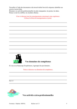 Travaillez à l’aide des documents et du travail réalisé lors de la séquence identifier ses
savoir et savoir faire.
Résumez vos activités professionnelles les plus marquantes, les postes, les dates.
Pensez à citer les chiffres, les résultats obtenus .
Citez ci-dessous tous les renseignements concernant votre expérience.
Utilisez la fiche de renseignements ci-jointe
Vos domaines de compétence
Si vous avez beaucoup d’expériences, regroupez-les par domaine .
Notez ci-dessous vos domaines de compétence.
Doc 6-3
Vos activités extra-professionnelles
Formateur : Stéphane RISPAL Réaliser un C.V 9
 