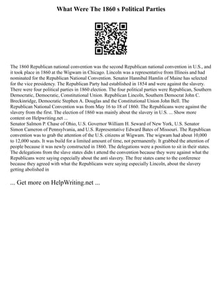 What Were The 1860 s Political Parties
The 1860 Republican national convention was the second Republican national convention in U.S., and
it took place in 1860 at the Wigwam in Chicago. Lincoln was a representative from Illinois and had
nominated for the Republican National Convention. Senator Hannibal Hamlin of Maine has selected
for the vice presidency. The Republican Party had established in 1854 and were against the slavery.
There were four political parties in 1860 election. The four political parties were Republican, Southern
Democratic, Democratic, Constitutional Union. Republican Lincoln, Southern Democrat John C.
Breckinridge, Democratic Stephen A. Douglas and the Constitutional Union John Bell. The
Republican National Convention was from May 16 to 18 of 1860. The Republicans were against the
slavery from the first. The election of 1860 was mainly about the slavery in U.S. ... Show more
content on Helpwriting.net ...
Senator Salmon P. Chase of Ohio, U.S. Governor William H. Seward of New York, U.S. Senator
Simon Cameron of Pennsylvania, and U.S. Representative Edward Bates of Missouri. The Republican
convention was to grab the attention of the U.S. citizens at Wigwam. The wigwam had about 10,000
to 12,000 seats. It was build for a limited amount of time, not permanently. It grabbed the attention of
people because it was newly constructed in 1860. The delegations were a position to sit in their states.
The delegations from the slave states didn t attend the convention because they were against what the
Republicans were saying especially about the anti slavery. The free states came to the conference
because they agreed with what the Republicans were saying especially Lincoln, about the slavery
getting abolished in
... Get more on HelpWriting.net ...
 
