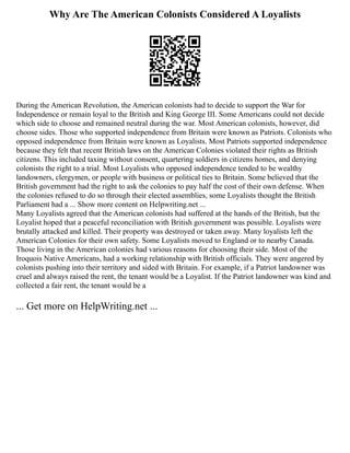 Why Are The American Colonists Considered A Loyalists
During the American Revolution, the American colonists had to decide to support the War for
Independence or remain loyal to the British and King George III. Some Americans could not decide
which side to choose and remained neutral during the war. Most American colonists, however, did
choose sides. Those who supported independence from Britain were known as Patriots. Colonists who
opposed independence from Britain were known as Loyalists. Most Patriots supported independence
because they felt that recent British laws on the American Colonies violated their rights as British
citizens. This included taxing without consent, quartering soldiers in citizens homes, and denying
colonists the right to a trial. Most Loyalists who opposed independence tended to be wealthy
landowners, clergymen, or people with business or political ties to Britain. Some believed that the
British government had the right to ask the colonies to pay half the cost of their own defense. When
the colonies refused to do so through their elected assemblies, some Loyalists thought the British
Parliament had a ... Show more content on Helpwriting.net ...
Many Loyalists agreed that the American colonists had suffered at the hands of the British, but the
Loyalist hoped that a peaceful reconciliation with British government was possible. Loyalists were
brutally attacked and killed. Their property was destroyed or taken away. Many loyalists left the
American Colonies for their own safety. Some Loyalists moved to England or to nearby Canada.
Those living in the American colonies had various reasons for choosing their side. Most of the
Iroquois Native Americans, had a working relationship with British officials. They were angered by
colonists pushing into their territory and sided with Britain. For example, if a Patriot landowner was
cruel and always raised the rent, the tenant would be a Loyalist. If the Patriot landowner was kind and
collected a fair rent, the tenant would be a
... Get more on HelpWriting.net ...
 