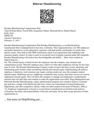 Ridoran Manufactoring
Riordan Manufacturing Compensation Plan
Team B Diana Barris, Nicole Bell, Jacqueline Chaney, Shawnda Davis, Hadeel Raouf,
Kelly Tyler
HRM/324
Annette Clark Davis
February 11, 2013
Riordan Manufacturing Compensation Plan Riordan Manufacturing is a worldwide plastics
manufacturer that is headquartered in San Jose, California. Their organization has over 500 employees
and prides themselves on providing their customers with high quality merchandise to satisfy their
plastics needs. They hold an ISO 9000 certification which is an organization that establishes and
measures quality control. In order to meet or exceed the level of quality required under ISO standards,
Riordan Manufacturing will need to have knowledgeable and skilled ... Show more content on
Helpwriting.net ...
64). The external equity is based on how the employee sees the company s pay structure and
compensation system. What the employer pays, relative to what other employers will pay for the same
type of work. The Riordan Manufacturing Company works toward a fair base system, attracting, and
maintaining good workers when considering internal and external equity. Implementing job analysis,
employee evaluations, work structure, pay ranges, and pay grades are ways the company endorse
internal equity. Marketing surveys, supplying a competitive pay system, and salary surveys are used to
implement external equity. This will allow the company to manage and implement a compensation
structure that will add value and continue to make the organization successful. Wage Management and
Rationale Riordan Manufacturing s salary administration program was created to achieve consistent
pay practices, comply with federal and state laws, mirror our commitment to Equal Employment
Opportunity, and offer competitive salaries within our labor market (University of Phoenix, 2004, p.
11). Employee compensation is based on several factors including but not limited to job analysis,
evaluations, the duties and responsibilities of the job, and salary survey data on pay practices of other
organizations in
... Get more on HelpWriting.net ...
 