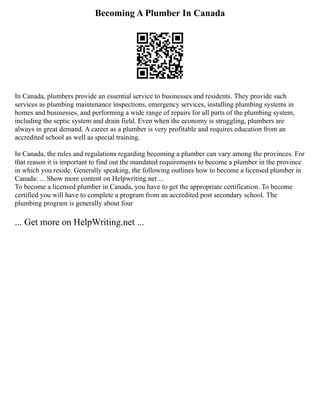 Becoming A Plumber In Canada
In Canada, plumbers provide an essential service to businesses and residents. They provide such
services as plumbing maintenance inspections, emergency services, installing plumbing systems in
homes and businesses, and performing a wide range of repairs for all parts of the plumbing system,
including the septic system and drain field. Even when the economy is struggling, plumbers are
always in great demand. A career as a plumber is very profitable and requires education from an
accredited school as well as special training.
In Canada, the rules and regulations regarding becoming a plumber can vary among the provinces. For
that reason it is important to find out the mandated requirements to become a plumber in the province
in which you reside. Generally speaking, the following outlines how to become a licensed plumber in
Canada: ... Show more content on Helpwriting.net ...
To become a licensed plumber in Canada, you have to get the appropriate certification. To become
certified you will have to complete a program from an accredited post secondary school. The
plumbing program is generally about four
... Get more on HelpWriting.net ...
 