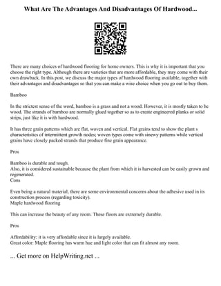 What Are The Advantages And Disadvantages Of Hardwood...
There are many choices of hardwood flooring for home owners. This is why it is important that you
choose the right type. Although there are varieties that are more affordable, they may come with their
own drawback. In this post, we discuss the major types of hardwood flooring available, together with
their advantages and disadvantages so that you can make a wise choice when you go out to buy them.
Bamboo
In the strictest sense of the word, bamboo is a grass and not a wood. However, it is mostly taken to be
wood. The strands of bamboo are normally glued together so as to create engineered planks or solid
strips, just like it is with hardwood.
It has three grain patterns which are flat, woven and vertical. Flat grains tend to show the plant s
characteristics of intermittent growth nodes; woven types come with sinewy patterns while vertical
grains have closely packed strands that produce fine grain appearance.
Pros
Bamboo is durable and tough.
Also, it is considered sustainable because the plant from which it is harvested can be easily grown and
regenerated.
Cons
Even being a natural material, there are some environmental concerns about the adhesive used in its
construction process (regarding toxicity).
Maple hardwood flooring
This can increase the beauty of any room. These floors are extremely durable.
Pros
Affordability: it is very affordable since it is largely available.
Great color: Maple flooring has warm hue and light color that can fit almost any room.
... Get more on HelpWriting.net ...
 