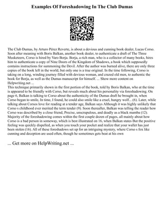 Examples Of Foreshadowing In The Club Dumas
The Club Dumas, by Arturo Pérez Reverte, is about a devious and cunning book dealer, Lucas Corso.
Soon after meaning with Boris Balkan, another book dealer, to authenticate a draft of The Three
Musketeers, Corso is hired by Varo Borja. Borja, a rich man, who is a collector of many books, hires
him to authenticate a copy of Nine Doors of the Kingdom of Shadows, a book which supposedly
contains instructions for summoning the Devil. After the author was burned alive, there are only three
copies of the book left in the world, but only one is a true original. In the time following, Corso is
taking on a long, winding journey filled with devious woman, and crazed old men, to authentic the
book for Borja, as well as the Dumas manuscript for himself. ... Show more content on
Helpwriting.net ...
This technique primarily shown in the first portion of the book, told by Boris Balkan, who at the time
is appeared to be friendly with Corso, but reveals much about his personality via foreshadowing. On
page 6, Balkan is talking to Corso about the authenticity of the Dumas draft he brought in, when
Corso began to smile, In time, I found, he could also smile like a cruel, hungry wolf... (6). Later, while
talking about Corsos love for reading at a tender age, Balkan says Although it was highly unlikely that
Corso s childhood ever merited the term tender (9). Soon thereafter, Balkan was telling the reader how
Corso was described by a close friend, Precise, unscrupulous, and deadly as a black mamba (12).
Majority of the foreshadowing comes within the first couple dozen of pages, all mainly about how
Corso is a bad person in someway, which is best illustrated on 16, when Balkan states But the positive
feeling was quickly dispelled, as when you touch your pocket and realize that your wallet has just
been stolen (16). All of these foreshadows set up for an intriguing mystery, where Corso s fox like
cunning and deception are used often, though he sometimes gets beat at his own
... Get more on HelpWriting.net ...
 