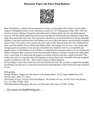 Research Paper On Peter Paul Rubens
Peter Paul Rubens, a painter and an inspiration to many, was brought to this earth in a town called
Siegen in Westphalia (which is now Germany) on June 28, 1577 and passed on May 30th, 1640. He
was one of seven siblings. His parents cherished and loved him dearly, but once his father passed
away in 1587 the family picked up and moved to the Spanish Netherlands (now Belgium) where they
each when about their own lives. He received his education in art and married twice, he also had eight
children. It has been said that Peter Paul Rubens was one of the most famous and successful European
artists of the 17th century, and is known for such works at The Descent from the Cross, Wolf and Fox
Hunt, and The Garden of Love (Peter Paul Rubens Bio). The Garden of Love was a very unique and
intriguing piece he painted. It not only has a beautiful story behind it, but it is a wonderfully put
together piece. In The Garden of Love Rubens is celebrating his marriage and love for his second wife
Helena Fourment. She is posed to be the most beautiful woman in Antwerp. The piece has taken place
from a court feast, it is shown that the people are smitten with love and have cupids all around. This
reflects the artist in a way that shows his happiness to have found such a beautiful wife and wonderful
people to celebrate it with. He ... Show more content on Helpwriting.net ...
He was happy to show how much he loved and cared for his wife. He was able to express his thoughts
and feelings into this piece. It showed so much detail and dedication, which reflects the type of person
he was.
Bibliography
Bishop, Philip E. Chapter 10. Adventures in the Human Spirit. 7th ed. Upper Saddle River, NJ:
Prentice Hall, 1999. 277. Print.
The Garden of Love, 1610 by Peter Paul Rubens. The Garden of Love, 1610 by Peter Paul Rubens.
N.p., n.d. Web. 20 Mar. 2016.
Peter Paul Rubens Biography. Bio.com. A E Networks Television, n.d. Web. 20 Mar.
... Get more on HelpWriting.net ...
 