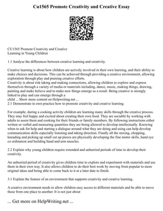 Cu1565 Promote Creativity and Creative Essay
CU1565 Promote Creativity and Creative
Learning in Young Children
1.1 Analyse the differences between creative learning and creativity.
Creative learning is about how children are actively involved in their own learning, and their ability to
make choices and decisions. This can be achieved through providing a creative environment, allowing
exploration through play and praising creative efforts.
Creativity is about risk taking and making connections, allowing children to explore and express
themselves through a variety of media or materials including, dance, music, making things, drawing,
painting and make believe and to make new things emerge as a result. Being creative is strongly
linked to play and can emerge through a
child ... Show more content on Helpwriting.net ...
2.1 Demonstrate in own practice how to promote creativity and creative learning.
For example, during a cooking activity children are learning many skills through the creative process.
They may feel happy and excited about creating their own food. They are sociable by working with
adults to assist them and cooking for their friends or family members. By following instructions either
written or verbal and measuring quantities they are being allowed to develop intellectually. Knowing
when to ask for help and starting a dialogue around what they are doing and using can help develop
communication skills especially listening and taking direction. Finally all the mixing, chopping,
kneading and picking up small cut up pieces are physically developing the fine motor skills, hand eye
co ordination and building hand and arm muscles.
2.2 Explain why young children require extended and unhurried periods of time to develop their
creativity.
An unhurried period of creativity gives children time to explore and experiment with materials and use
them in their own way. It also allows children to do their best work by moving from popular to more
original ideas and being able to come back to it at a later date to finish.
3.1 Explain the feature of an environment that supports creativity and creative learning.
A creative environment needs to allow children easy access to different materials and be able to move
these from one place to another. It is not just about
... Get more on HelpWriting.net ...
 