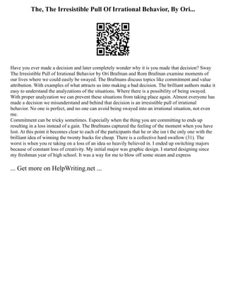 The, The Irresistible Pull Of Irrational Behavior, By Ori...
Have you ever made a decision and later completely wonder why it is you made that decision? Sway
The Irresistible Pull of Irrational Behavior by Ori Brafman and Rom Brafman examine moments of
our lives where we could easily be swayed. The Brafmans discuss topics like commitment and value
attribution. With examples of what attracts us into making a bad decision. The brilliant authors make it
easy to understand the analyzations of the situations. Where there is a possibility of being swayed.
With proper analyzation we can prevent these situations from taking place again. Almost everyone has
made a decision we misunderstand and behind that decision is an irresistible pull of irrational
behavior. No one is perfect, and no one can avoid being swayed into an irrational situation, not even
me.
Commitment can be tricky sometimes. Especially when the thing you are committing to ends up
resulting in a loss instead of a gain. The Brafmans captured the feeling of the moment when you have
lost. At this point it becomes clear to each of the participants that he or she isn t the only one with the
brilliant idea of winning the twenty bucks for cheap. There is a collective hard swallow (31). The
worst is when you re taking on a loss of an idea so heavily believed in. I ended up switching majors
because of constant loss of creativity. My initial major was graphic design. I started designing since
my freshman year of high school. It was a way for me to blow off some steam and express
... Get more on HelpWriting.net ...
 
