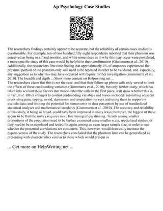 Ap Psychology Case Studies
The researchers findings certainly appear to be accurate, but the reliability of certain cases studied is
questionable. For example, ten of two hundred fifty eight respondents reported that their phantom was
perceived as being in a fixed position, and while some ideas as to why this may occur were postulated,
a more specific study of this case would be helpful in their confirmation (Giummarra et al., 2010).
Additionally, the researchers first time finding that approximately 4% of amputees experienced the
proximal portion of the phantom only will need to be repeated in order to be validated, and, especially,
any suggestion as to why this may have occurred will require further investigation (Giummarra et al.,
2010). The breadth and depth ... Show more content on Helpwriting.net ...
The researchers claim that this is not the case, and that their follow up phone calls only served to limit
the effects of these confounding variables (Giummarra et al., 2010), but only further study, which has
taken into account those factors that necessitated the calls in the first place, will show whether this is,
in fact, true. Other attempts to control confounding variables and biases included: submitting adjacent
preexisting pain, coping, mood, depression and amputation surveys and using them to support or
exclude data; and limiting the potential for human error in data perception by use of standardized
statistical analyses and mathematical standards (Giummarra et al., 2010). The accuracy and reliability
of this study, it being so broad, could have been improved in many ways; however, the biggest of these
seems to be that the survey requires more fine tuning of questioning. Trends among smaller
proportions of the population need to be further examined using smaller scale, specialized studies, or
they need to be extrapolated and tested for again among an even larger sample size, in order to see
whether the presented correlations are consistent. This, however, would drastically increase the
expensiveness of the study. The researchers concluded that the phantom limb can be generalized as
presenting with characteristics similar to those which would present in
... Get more on HelpWriting.net ...
 