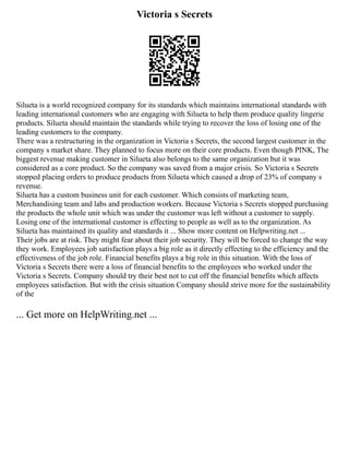 Victoria s Secrets
Silueta is a world recognized company for its standards which maintains international standards with
leading international customers who are engaging with Silueta to help them produce quality lingerie
products. Silueta should maintain the standards while trying to recover the loss of losing one of the
leading customers to the company.
There was a restructuring in the organization in Victoria s Secrets, the second largest customer in the
company s market share. They planned to focus more on their core products. Even though PINK, The
biggest revenue making customer in Silueta also belongs to the same organization but it was
considered as a core product. So the company was saved from a major crisis. So Victoria s Secrets
stopped placing orders to produce products from Silueta which caused a drop of 23% of company s
revenue.
Silueta has a custom business unit for each customer. Which consists of marketing team,
Merchandising team and labs and production workers. Because Victoria s Secrets stopped purchasing
the products the whole unit which was under the customer was left without a customer to supply.
Losing one of the international customer is effecting to people as well as to the organization. As
Silueta has maintained its quality and standards it ... Show more content on Helpwriting.net ...
Their jobs are at risk. They might fear about their job security. They will be forced to change the way
they work. Employees job satisfaction plays a big role as it directly effecting to the efficiency and the
effectiveness of the job role. Financial benefits plays a big role in this situation. With the loss of
Victoria s Secrets there were a loss of financial benefits to the employees who worked under the
Victoria s Secrets. Company should try their best not to cut off the financial benefits which affects
employees satisfaction. But with the crisis situation Company should strive more for the sustainability
of the
... Get more on HelpWriting.net ...
 