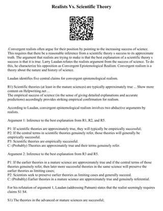 Realists Vs. Scientific Theory
.Convergent realists often argue for their position by pointing to the increasing success of science.
This requires that there be a reasonable inference from a scientific theory s success to its approximate
truth. The argument that realists are trying to make is that the best explanation of a scientific theory s
success is that it is true. Larry Laudan refutes the realists argument from the success of science. To do
this, he characterize his opposition as Convergent Epistemological Realism. Convergent realism is a
theory about the nature and history of science.
Laudan identifies five central claims for convergent epistemological realism.
R1) Scientific theories (at least in the mature sciences) are typically approximately true ... Show more
content on Helpwriting.net ...
The empirical success of science (in the sense of giving detailed explanations and accurate
predictions) accordingly provides striking empirical confirmation for realism.
According to Laudan, convergent epistemological realism involves two abductive arguments by
realists.
Argument 1: Inference to the best explanation from R1, R2, and R5.
P1: If scientific theories are approximately true, they will typically be empirically successful;
P2: If the central terms in scientific theories genuinely refer, those theories will generally be
empirically successful.
P3: Scientific theories are empirically successful.
C: (Probably) Theories are approximately true and their terms genuinely refer.
Argument 2: Inference to the best explanation from R3 and R5.
P1: If the earlier theories in a mature science are approximately true and if the central terms of those
theories genuinely refer, then later more successful theories in the same science will preserve the
earlier theories as limiting cases;
P2: Scientists seek to preserve earlier theories as limiting cases and generally succeed.
C: (Probably) Earlier theories in a mature science are approximately true and genuinely referential.
For his refutation of argument 1, Laudan (addressing Putnam) states that the realist seemingly requires
claims S1 S4.
S1) The theories in the advanced or mature sciences are successful;
 