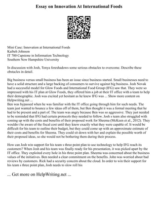 Essay on Innovation At International Foods
Mini Case: Innovation at International Foods
Kaibeh Johnson
IT 700 Capstone in Information Technology
Southern New Hampshire University
In discussion with Josh, Tonya foreshadows some serious obstacles to overcome. Describe these
obstacles in detail.
Big business versus small business has been an issue since business started. Small businesses need to
have a solid structure and a large backing of consumers to survive against big business. Josh Novak
had a successful model for Glow Foods and International Food Group (IFG) saw that. They were so
impressed with his IT plan at Glow Foods, they offered him a job at their IT office with a team to help
their demographic. Josh was excited yet hesitant as he knew IFG was ... Show more content on
Helpwriting.net ...
Ben was bypassed when he was familiar with the IT office going through him for such needs. The
team just wanted to bounce a few ideas off of them, but Ben thought it was a formal meeting that he
had to be present and a part of. The team was angry because Ben was so aggressive. They just needed
to be reminded that IFG had certain protocols they needed to follow. Josh s team also struggled with
coming up with the costs and benefits of their proposed work for Sheema (McKeen et al., 2012). They
wouldn t be aware of the fiscal cost until they knew exactly what they were capable of. It would be
difficult for his team to outline their budget, but they could come up with an approximate estimate of
their costs and benefits for Sheema. They could sit down with her and explain the possible worth of
their proposed ideas, so she would not be bothering them during their process.
How can Josh win support for his team s three point plan to use technology to help IFG reach its
customers? When Josh and his team was finally ready for his presentation, it was picked apart by the
IT office. They exploited every hole in his three point plan. Sheema was concerned about the business
values of the initiatives. Ben needed a clear commitment on the benefits. John was worried about bad
reviews by customers. Rick had a security concern about the cloud. In order to win their support for
his team s three point plan, Josh needs to slow roll his
... Get more on HelpWriting.net ...
 