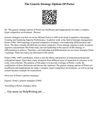 The Generic Strategy Options Of Porter
Q1. The generic strategy options of Porter are insufficient and inappropriate for today s complex,
hyper competitive environment . Discuss.
Generic strategies was first set out by Michael Porter in 1985 in his book Competitive Advantage:
Creating and Sustaining Superior Performance. Academic work in the field of strategic management,
Porter (1980, 1985) typology of general competitive strategies: cost leadership, differentiation and
focus. The three virtually divided into two basic categories. Focus strategy requires a niche or narrow
segment concentration. But Porter said, can cost leadership in the success of this strategy or
differentiation to achieve. Therefore, cost leadership and differentiation are two basic strategies Porter
s typology. These two topics are discussed in this article.
Porter (1980, 1985) contribution, which is also the theory and practice of corporate profound and
widespread impact. Since then, many strategists from different areas of inspection or reference to his
work, even criticism. The purpose of this paper is to provide a critique of Porter s work, the
combination of these documents and discuss the statement The generic strategy options of Porter are
insufficient and inappropriate for today s complex, hyper competitive environment , as well as giving
current business example for examination.
Overview of Porter s generic strategies
Figure1: Porter s generic strategies (1998)
According to Porter, strategies allow
... Get more on HelpWriting.net ...
 