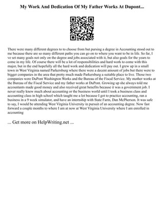 My Work And Dedication Of My Father Works At Dupont...
There were many different degrees to to choose from but pursing a degree in Accounting stood out to
me because there are so many different paths you can go on to where you want to be in life. So far, I
ve set many goals not only on the degree and jobs associated with it, but also goals for the years to
come in my life. Of course there will be a lot of responsibilities and hard work to come with this
major, but in the end hopefully all the hard work and dedication will pay out. I grew up in a small
town in West Virginia named Parkersburg where there were a decent amount of jobs but there were to
bigger companies in the area that pretty much made Parkersburg a suitable place to live. Those two
companies were DuPont Washington Works and the Bureau of the Fiscal Service. My mother works at
the Bureau of the Fiscal Service and my father works at DuPont. Growing up she always told me
accountants made good money and also received great benefits because it was a government job. I
never really knew much about accounting or the business world until I took a business class and
accounting class in high school which taught me a lot because I got to practice accounting, ran a
business in a 9 week simulator, and have an internship with State Farm, Dan McPherson. It was safe
to say, I would be attending West Virginia University in pursuit of an accounting degree. Now fast
forward a couple months to where I am at now at West Virginia University where I am enrolled in
accounting
... Get more on HelpWriting.net ...
 