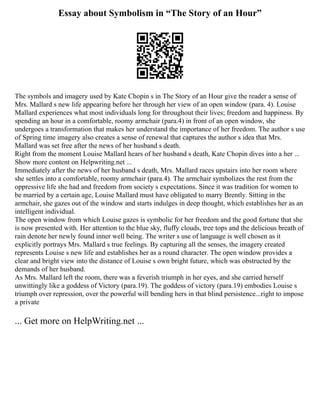 Essay about Symbolism in “The Story of an Hour”
The symbols and imagery used by Kate Chopin s in The Story of an Hour give the reader a sense of
Mrs. Mallard s new life appearing before her through her view of an open window (para. 4). Louise
Mallard experiences what most individuals long for throughout their lives; freedom and happiness. By
spending an hour in a comfortable, roomy armchair (para.4) in front of an open window, she
undergoes a transformation that makes her understand the importance of her freedom. The author s use
of Spring time imagery also creates a sense of renewal that captures the author s idea that Mrs.
Mallard was set free after the news of her husband s death.
Right from the moment Louise Mallard hears of her husband s death, Kate Chopin dives into a her ...
Show more content on Helpwriting.net ...
Immediately after the news of her husband s death, Mrs. Mallard races upstairs into her room where
she settles into a comfortable, roomy armchair (para.4). The armchair symbolizes the rest from the
oppressive life she had and freedom from society s expectations. Since it was tradition for women to
be married by a certain age, Louise Mallard must have obligated to marry Brently. Sitting in the
armchair, she gazes out of the window and starts indulges in deep thought, which establishes her as an
intelligent individual.
The open window from which Louise gazes is symbolic for her freedom and the good fortune that she
is now presented with. Her attention to the blue sky, fluffy clouds, tree tops and the delicious breath of
rain denote her newly found inner well being. The writer s use of language is well chosen as it
explicitly portrays Mrs. Mallard s true feelings. By capturing all the senses, the imagery created
represents Louise s new life and establishes her as a round character. The open window provides a
clear and bright view into the distance of Louise s own bright future, which was obstructed by the
demands of her husband.
As Mrs. Mallard left the room, there was a feverish triumph in her eyes, and she carried herself
unwittingly like a goddess of Victory (para.19). The goddess of victory (para.19) embodies Louise s
triumph over repression, over the powerful will bending hers in that blind persistence...right to impose
a private
... Get more on HelpWriting.net ...
 