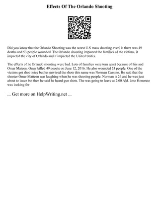 Effects Of The Orlando Shooting
Did you know that the Orlando Shooting was the worst U.S mass shooting ever? It there was 49
deaths and 53 people wounded. The Orlando shooting impacted the families of the victims, it
impacted the city of Orlando and it impacted the United States.
The effects of he Orlando shooting were bad. Lots of families were torn apart because of Isis and
Omar Mateen. Omar killed 49 people on June 12, 2016. He also wounded 53 people. One of the
victims got shot twice but he survived the shots this name was Norman Cassino. He said that the
shooter Omar Matteen was laughing when he was shooting people. Norman is 26 and he was just
about to leave but then he said he heard gun shots. The was going to leave at 2:00 AM. Jose Honorato
was looking for
... Get more on HelpWriting.net ...
 